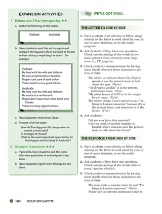 100 SIDEBYSIDE GAZETTE
1. Before and After Immigrating ★★
a. Write the following on the board:
Vietnam Australia
b. Have students read the article again and
compare Mr. Nguyen’s life in Vietnam to his life
in Australia by completing the chart. For
example:
Vietnam
He lived with his wife and children.
He was a mathematics teacher.
People took care of each other.
There wasn’t a very good future.
Australia
He lives with his wife and children.
He works in a restaurant.
People don’t have much time to be with
friends.
There are many opportunities.
c. Have students share their ideas.
d. Discuss with the class:
How did Tran Nguyen’s life change when he
moved to Australia?
Is he happy he moved?
What is the most important opportunity for
Tran Nguyen and his family in Australia?
2. Student Interviews ★★★
a. If possible, have students ask the same
interview questions of an immigrant they
know.
b. Have students report their findings to the
class.
1. Have students read silently, or follow along
silently as the letter is read aloud by you, by
one or more students, or on the audio
program.
2. Ask students if they have any questions.
Check understanding of the words future
tense, present tense, sincerely, tense (adj),
tense (n), TV program.
3. Check students’ comprehension by having
them decide whether these statements are
true or false:
The writer is confused about why English
speakers use the present tense to talk
about the past. (False)
“I’m flying to London” is in the present
continuous tense. (True)
“My plane leaves at 9:30” is in the simple
future tense. (False)
The writer thinks it isn’t correct to say “I’m
flying to London tomorrow” because it’s in
the present tense, and tomorrow is in the
future. (True)
4. Ask students:
Did you ever have this question?
Can you think of another example in
English where someone uses the present
tense to talk about the future?
1. Have students read silently, or follow along
silently as the letter is read aloud by you, by
one or more students, or on the audio
program.
2. Ask students if they have any questions.
Check understanding of the words definite,
event, regular, schedule.
3. Check students’ comprehension by having
them decide whether these statements are
true or false:
The man made a mistake when he said “I’m
flying to London tomorrow.” (False)
People use the present continuous tense to
THE RESPONSE FROM SIDE BY SIDE
THE LETTER TO SIDE BY SIDE
WE’VE GOT MAIL!
064-103_SBSTG3_CH03.qxp 7/10/07 2:17 PM Page 100
 