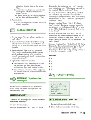 SIDEBYSIDE GAZETTE 101
talk about definite plans in the future.
(True)
People use the simple present tense to talk
about special schedules and unusual
events. (False)
“My planes leaves at 9:30” means the same
as “My plane will leave at 9:30.” (True)
4. Ask students:
Can you use the present tense for the future
in your language?
1. Set the scene: “Two keypals are writing to
each other.”
2. Have students read silently or follow along
silently as the messages are read aloud by
you, by one or more students, or on the audio
program.
3. Ask students if they have any questions.
Check understanding of the following new
words and expressions: after midnight,
campfire, computer lab, family reunion, final
exam, lake, turn off.
4. Options for additional practice:
• Have students write about their activities
last weekend and their plans for next
weekend and share their writing in pairs.
• Have students correspond with a keypal on
the Internet and then share their experience
with the class.
Set the scene: “Dave invited his friends to a
party. These are phone messages that his
friends left for him.”
Listen to the messages on Dave’s machine.
Match the messages
You have five messages.
Message Number One: “Hi, Dave. It’s Sarah.
Thanks for the invitation, but I can’t come to
your party tomorrow. I’ll be taking my uncle to
the hospital. Maybe next time.” [beep]
Message Number Two: “Hello, Dave. It’s Bob.
I’m sorry that my wife and I won’t be able to
come to your party tomorrow. We’ll be attending
a wedding out of town. I hope it’s a great party.
Have fun!” [beep]
Message Number Three: “Dave? It’s Paula.
How’s it going? I got your message about the
party tomorrow. Unfortunately, I won’t be able
to go. I’ll be studying all weekend. Talk to you
soon.” [beep]
Message Number Four: “Hi, Dave. It’s Joe.
Thanks for the invitation to your party. I’ll be
visiting my parents in New York City, so I’m
afraid I won’t be around. I’ll call you when I get
back.” [beep]
Message Number Five: “Hello, Dave? It’s Carla.
Thanks for the invitation to your party. I don’t
have anything to do tomorrow night, so I’ll
definitely be there. I’m really looking forward to
it. See you tomorrow. “ [beep]
Answers
1. e
2. c
3. b
4. a
5. d
a piece of cake
give someone a ring
no picnic
raining cats and dogs
tied up
What’s cooking?
For each idiom, do the following:
1. Have students look at the illustration.
INTRODUCTION AND PRACTICE
FUN WITH IDIOMS
LISTENING SCRIPT
LISTENING You Have Five
Messages!
GLOBAL EXCHANGE
064-103_SBSTG3_CH03.qxp 7/10/07 2:17 PM Page 101
 
