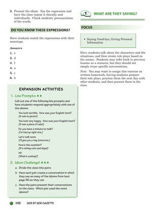 102 SIDEBYSIDE GAZETTE
2. Present the idiom. Say the expression and
have the class repeat it chorally and
individually. Check students’ pronunciation
of the words.
Have students match the expressions with their
meanings.
Answers
1. e
2. d
3. f
4. a
5. c
6. b
1. Line Prompts ★★
Call out one of the following line prompts and
have students respond appropriately with one of
the idioms:
You look terrible. How was your English test?
(It was no picnic!)
You look very happy. How was your English test?
(It was a piece of cake!)
Do you have a minute to talk?
(I’m tied up right now.)
Let’s talk soon.
(I’ll give you a ring tomorrow.)
How’s the weather?
(It’s raining cats and dogs!)
Hi!
(What’s cooking?)
2. Idiom Challenge! ★★★
a. Divide the class into pairs.
b. Have each pair create a conversation in which
they use as many of the idioms from text
page 36 as they can.
c. Have the pairs present their conversations
to the class. Which pair used the most
idioms?
Have students talk about the characters and the
situations, and then create role plays based on
the scenes. Students may refer back to previous
lessons as a resource, but they should not
simply reuse specific conversations.
Note: You may want to assign this exercise as
written homework, having students prepare
their role plays, practice them the next day with
other students, and then present them to the
class.
• Saying Good-bye, Giving Personal
Information
FOCUS
WHAT ARE THEY SAYING?
DO YOU KNOW THESE EXPRESSIONS?
064-103_SBSTG3_CH03.qxp 7/10/07 2:17 PM Page 102
 
