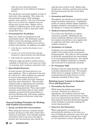 while the more advanced student
strengthens his or her abilities by helping a
partner.
You should also encourage students to look at
each other when speaking. This makes the
conversational nature of the language
practice more realistic. One way of ensuring
this is not to call on two students who are
sitting next to each other. Rather, call on
students in different parts of the room and
encourage them to look at each other when
saying their lines.
• Presenting New Vocabulary
Many new words are introduced in each
conversation lesson. The illustration usually
helps to convey the meaning, and the new
words are written for students to see and use
in these conversations. In addition, you might:
• write the new word on the board or on a
word card.
• say the new word several times and ask
students to repeat chorally and individually.
• help clarify the meaning with visuals.
Students might also find it useful to keep a
notebook in which they write each new word,
its meaning, and a sentence using that word.
• Open-Ended Exercises
In many lessons, the final exercise is an
open-ended one. This is indicated in the text
by a blank box. Here students are expected
to create conversations based on the
structure of the model, but with vocabulary
that they select themselves. This provides
students with an opportunity for creativity,
while still focusing on the particular
structure being practiced. These open-ended
exercises can be done orally in class and/or
assigned as homework for presentation in
class the following day. Encourage students
to use dictionaries to find new words they
want to use.
General Guiding Principles for Working
with Guided Conversations
• Speak, not Read the Conversations
When doing the exercises, students should
practice speaking to each other, rather than
reading to each other. Even though students
will need to refer to the text to be able to
practice the conversations, they should not
read the lines word by word. Rather, they
should scan a full line and then look up from
the book and speak the line to the other
person.
• Intonation and Gesture
Throughout, you should use the book to teach
proper intonation and gesture. (Capitalized
words are used to indicate spoken emphasis.)
Students should be encouraged to truly act out
the dialogs in a strong and confident voice.
• Student-Centered Practice
Use of the texts should be as student-
centered as possible. Modeling by the
teacher should be efficient and economical,
but students should have every opportunity
to model for each other when they are
capable of doing so.
• Vocabulary in Context
Vocabulary can and should be effectively
taught in the context of the conversation
being practiced. Very often it will be possible
to grasp the meaning from the conversation
or its accompanying illustration. You should
spend time drilling vocabulary in isolation
only if you feel it is absolutely essential.
• No “Grammar Talk”
Students need not study formally or be able
to produce grammatical rules. The purpose
of the texts is to engage students in active
communication that gets them to use the
language according to these rules.
Relating Lesson Content to Students’
Lives and Experiences
• Personalize the Exercises
While doing the guided conversation
exercises, whenever you think it is
appropriate, ask students questions that
relate the situations in the exercises to their
own lives and personal experiences. This will
help make the leap from practicing language
in the textbook to using the language for
actual communication.
• Interview the Characters
Where appropriate, as students are
presenting the exercises to the class, as a
way of making the situations come alive and
making students feel as though they really
are the characters in those situations, ask
xii INTRODUCTION
i-xv_SBSTG3_FM.QXD 8/16/07 9:08 AM Page xii
 