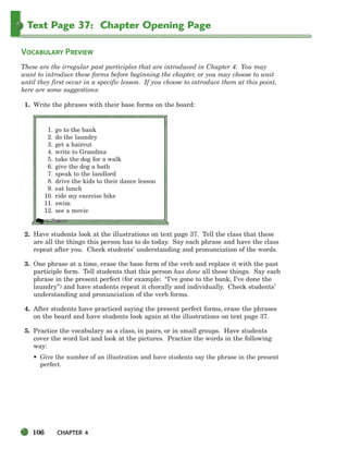 106 CHAPTER 4
Text Page 37: Chapter Opening Page
VOCABULARY PREVIEW
These are the irregular past participles that are introduced in Chapter 4. You may
want to introduce these forms before beginning the chapter, or you may choose to wait
until they first occur in a specific lesson. If you choose to introduce them at this point,
here are some suggestions:
1. Write the phrases with their base forms on the board:
2. Have students look at the illustrations on text page 37. Tell the class that these
are all the things this person has to do today. Say each phrase and have the class
repeat after you. Check students’ understanding and pronunciation of the words.
3. One phrase at a time, erase the base form of the verb and replace it with the past
participle form. Tell students that this person has done all these things. Say each
phrase in the present perfect (for example: “I’ve gone to the bank, I’ve done the
laundry”) and have students repeat it chorally and individually. Check students’
understanding and pronunciation of the verb forms.
4. After students have practiced saying the present perfect forms, erase the phrases
on the board and have students look again at the illustrations on text page 37.
5. Practice the vocabulary as a class, in pairs, or in small groups. Have students
cover the word list and look at the pictures. Practice the words in the following
way:
• Give the number of an illustration and have students say the phrase in the present
perfect.
1. go to the bank
2. do the laundry
3. get a haircut
4. write to Grandma
5. take the dog for a walk
6. give the dog a bath
7. speak to the landlord
8. drive the kids to their dance lesson
9. eat lunch
10. ride my exercise bike
11. swim
12. see a movie
104-149_SBSTG3_CH04.qxp 7/10/07 2:18 PM Page 106
 