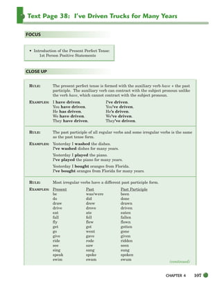 CHAPTER 4 107
Text Page 38: I’ve Driven Trucks for Many Years
RULE: The present perfect tense is formed with the auxiliary verb have + the past
participle. The auxiliary verb can contract with the subject pronoun unlike
the verb have, which cannot contract with the subject pronoun.
EXAMPLES: I have driven. I’ve driven.
You have driven. You’ve driven.
He has driven. He’s driven.
We have driven. We’ve driven.
They have driven. They’ve driven.
RULE: The past participle of all regular verbs and some irregular verbs is the same
as the past tense form.
EXAMPLES: Yesterday I washed the dishes.
I’ve washed dishes for many years.
Yesterday I played the piano.
I’ve played the piano for many years.
Yesterday I bought oranges from Florida.
I’ve bought oranges from Florida for many years.
RULE: Most irregular verbs have a different past participle form.
EXAMPLES: Present Past Past Participle
be was/were been
do did done
draw drew drawn
drive drove driven
eat ate eaten
fall fell fallen
fly flew flown
get got gotten
go went gone
give gave given
ride rode ridden
see saw seen
sing sang sung
speak spoke spoken
swim swam swum
CLOSE UP
• Introduction of the Present Perfect Tense:
1st Person Positive Statements
FOCUS
(continued)
104-149_SBSTG3_CH04.qxp 7/10/07 2:18 PM Page 107
 