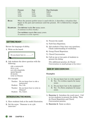 108 CHAPTER 4
Present Past Past Participle
take took taken
wear wore worn
write wrote written
RULE: When the present perfect tense is used with for, it describes a situation that
began in the past and continues until the present. For is followed by a length
of time.
EXAMPLES: I’ve driven trucks for many years.
(I continue to drive trucks.)
I’ve written reports for many years.
(I continue to write reports.)
Review the language of ability.
1. Write on the board:
Do you know how to ?
2. Ask students the above question with the
following:
ride a motorcycle
drive a car
eat with chopsticks
speak Spanish
do karate
write in Chinese
For example:
Teacher: Do you know how to ride a
motorcycle?
Student: Yes, I do.
Teacher: Do you know how to write in
Chinese?
Student: No, I don’t.
1. Have students look at the model illustration.
2. Set the scene: “Someone is at a job
interview.”
3. Present the model.
4. Full-Class Repetition.
5. Ask students if they have any questions.
Check understanding of vocabulary.
6. Group Choral Repetition.
7. Choral Conversation.
8. Call on one or two pairs of students to
present the dialog.
(For additional practice, do Choral
Conversation in small groups or by rows.)
Examples
1. A. Do you know how to write reports?
B. Yes. I’ve written reports for many
years.
2. A. Do you know how to fly airplanes?
B. Yes. I’ve flown airplanes for many
years.
1. Exercise 1: Introduce the word report. Call
on two students to present the dialog. Then
do Choral Repetition and Choral
Conversation practice.
2. Exercise 2: Same as above.
SIDE BY SIDE EXERCISES
INTRODUCING THE MODEL
GETTING READY
104-149_SBSTG3_CH04.qxp 7/12/07 8:26 AM Page 108
 