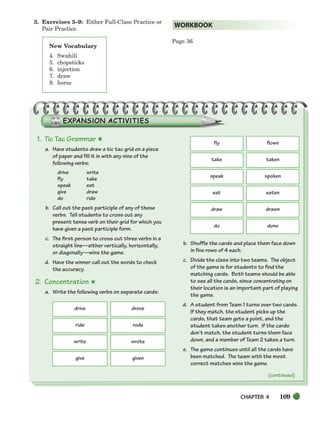 CHAPTER 4 109
New Vocabulary
4. Swahili
5. chopsticks
6. injection
7. draw
9. horse
3. Exercises 3–9: Either Full-Class Practice or
Pair Practice.
Page 36
WORKBOOK
1. Tic Tac Grammar ★
a. Have students draw a tic tac grid on a piece
of paper and fill it in with any nine of the
following verbs:
drive write
fly take
speak eat
give draw
do ride
b. Call out the past participle of any of these
verbs. Tell students to cross out any
present tense verb on their grid for which you
have given a past participle form.
c. The first person to cross out three verbs in a
straight line—either vertically, horizontally,
or diagonally—wins the game.
d. Have the winner call out the words to check
the accuracy.
2. Concentration ★
a. Write the following verbs on separate cards:
b. Shuffle the cards and place them face down
in five rows of 4 each.
c. Divide the class into two teams. The object
of the game is for students to find the
matching cards. Both teams should be able
to see all the cards, since concentrating on
their location is an important part of playing
the game.
d. A student from Team 1 turns over two cards.
If they match, the student picks up the
cards, that team gets a point, and the
student takes another turn. If the cards
don’t match, the student turns them face
down, and a member of Team 2 takes a turn.
e. The game continues until all the cards have
been matched. The team with the most
correct matches wins the game.
drive drove
ride rode
write wrote
give given
fly flown
take taken
speak spoken
eat eaten
draw drawn
do done
(continued)
104-149_SBSTG3_CH04.qxp 7/10/07 2:18 PM Page 109
 