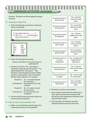 110 CHAPTER 4
Variation: This game can also be played in groups
and pairs.
3. Grammar Chain ★★
a. Write the following conversation model and
verbs on the board:
A. Do you know how to ?
B. Yes. I’ve for many years.
Do you know how to ?
do give
drive ride
draw speak
eat take
fly write
b. Start the chain game by saying:
Teacher (to Student A): Do you know how to
speak Spanish?
c. Student A answers “Yes.” and makes a
statement using the present perfect: “I’ve
spoken Spanish for many years.” Then
Student A asks Student B another ability
question, using another verb on the board,
and the chain continues. For example:
Student A: Yes. I’ve spoken Spanish
for many years.
(to Student B): Do you know how to ride
a bicycle?
Student B: Yes. I’ve ridden a bicycle
for many years.
(to Student C): Do you know how to fly
an airplane?
d. Continue until everyone has had a chance to
answer and ask a question.
4. Match the Conversations ★★
a. Make a set of matching cards based on the
model and exercises on text page 38.
b. Distribute a card to each student.
c. Have students memorize the sentences on
their cards, and then have students walk
around the room saying their sentences until
they find their match.
d. Then have pairs of students say their
matched sentences aloud to the class.
Do you know how to
drive trucks?
Yes. I’ve driven
trucks for many
years.
Do you know how to
write reports?
Yes. I’ve written
reports for many
years.
Do you know how to
fly airplanes?
Yes. I’ve flown
airplanes for many
years.
Do you know how to
take X-rays?
Yes. I’ve taken
X-rays for many
years.
Do you know how to
speak Swahili?
Yes. I’ve spoken
Swahili for many
years.
Do you know how to
eat with
chopsticks?
Yes. I’ve eaten with
chopsticks for
many years.
Do you know how to
draw cartoons?
Yes. I’ve drawn
cartoons for many
years.
Do you know how to
do yoga?
Yes. I’ve done yoga
for many years.
Do you know how to
ride horses?
Yes. I’ve ridden
horses for many
years.
104-149_SBSTG3_CH04.qxp 7/12/07 8:26 AM Page 110
 