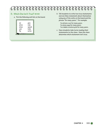CHAPTER 4 111
5. Which One Isn’t True? ★★★
a. Put the following verb list on the board:
do give
drive ride
draw speak
eat take
fly write
b. Tell students to write two true statements
and one false statement about themselves
using any of the verbs on the board and the
phrase “for many years.” For example:
I’ve driven a car for many years.
I’ve done yoga for many years.
I’ve ridden a motorcycle for many years.
c. Have students take turns reading their
statements to the class. Have the class
determine which statement isn’t true.
104-149_SBSTG3_CH04.qxp 7/10/07 2:18 PM Page 111
 