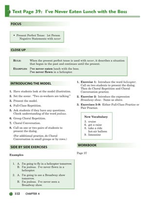 112 CHAPTER 4
RULE: When the present perfect tense is used with never, it describes a situation
that began in the past and continues until the present.
EXAMPLES: I’ve never eaten lunch with the boss.
I’ve never flown in a helicopter.
CLOSE UP
• Present Perfect Tense: 1st Person
Negative Statements with never
FOCUS
Text Page 39: I’ve Never Eaten Lunch with the Boss
1. Have students look at the model illustration.
2. Set the scene: “Two co-workers are talking.”
3. Present the model.
4. Full-Class Repetition.
5. Ask students if they have any questions.
Check understanding of the word jealous.
6. Group Choral Repetition.
7. Choral Conversation.
8. Call on one or two pairs of students to
present the dialog.
(For additional practice, do Choral
Conversation in small groups or by rows.)
Examples
1. A. I’m going to fly in a helicopter tomorrow.
B. I’m jealous. I’ve never flown in a
helicopter.
2. A. I’m going to see a Broadway show
tomorrow.
B. I’m jealous. I’ve never seen a
Broadway show.
1. Exercise 1: Introduce the word helicopter.
Call on two students to present the dialog.
Then do Choral Repetition and Choral
Conversation practice.
2. Exercise 2: Introduce the expression
Broadway show. Same as above.
3. Exercises 3–9: Either Full-Class Practice or
Pair Practice.
Page 37
WORKBOOK
SIDE BY SIDE EXERCISES
INTRODUCING THE MODEL
New Vocabulary
3. cruise
6. get a raise
8. take a ride
hot-air balloon
9. limousine
104-149_SBSTG3_CH04.qxp 7/10/07 2:18 PM Page 112
 