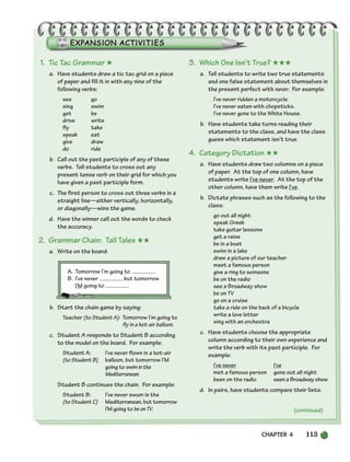 CHAPTER 4 113
1. Tic Tac Grammar ★
a. Have students draw a tic tac grid on a piece
of paper and fill it in with any nine of the
following verbs:
see go
sing swim
get be
drive write
fly take
speak eat
give draw
do ride
b. Call out the past participle of any of these
verbs. Tell students to cross out any
present tense verb on their grid for which you
have given a past participle form.
c. The first person to cross out three verbs in a
straight line—either vertically, horizontally,
or diagonally—wins the game.
d. Have the winner call out the words to check
the accuracy.
2. Grammar Chain: Tall Tales ★★
a. Write on the board:
A. Tomorrow I’m going to .
B. I’ve never , but tomorrow
I’M going to .
b. Start the chain game by saying:
Teacher (to Student A): Tomorrow I’m going to
fly in a hot-air balloon.
c. Student A responds to Student B according
to the model on the board. For example:
Student A: I’ve never flown in a hot-air
(to Student B) balloon, but tomorrow I’M
going to swiminthe
Mediterranean.
Student B continues the chain. For example:
Student B: I’ve never swum in the
(to Student C) Mediterranean, but tomorrow
I’M going to beonTV.
3. Which One Isn’t True? ★★★
a. Tell students to write two true statements
and one false statement about themselves in
the present perfect with never. For example:
I’ve never ridden a motorcycle.
I’ve never eaten with chopsticks.
I’ve never gone to the White House.
b. Have students take turns reading their
statements to the class, and have the class
guess which statement isn’t true.
4. Category Dictation ★★
a. Have students draw two columns on a piece
of paper. At the top of one column, have
students write I’ve never. At the top of the
other column, have them write I’ve.
b. Dictate phrases such as the following to the
class:
go out all night
speak Greek
take guitar lessons
get a raise
be in a boat
swim in a lake
draw a picture of our teacher
meet a famous person
give a ring to someone
be on the radio
see a Broadway show
be on TV
go on a cruise
take a ride on the back of a bicycle
write a love letter
sing with an orchestra
c. Have students choose the appropriate
column according to their own experience and
write the verb with its past participle. For
example:
I’ve never I’ve
met a famous person gone out all night
been on the radio seen a Broadway show
d. In pairs, have students compare their lists.
(continued)
104-149_SBSTG3_CH04.qxp 7/12/07 8:26 AM Page 113
 