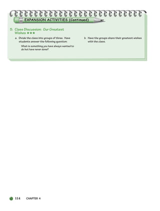 5. Class Discussion: Our Greatest
Wishes ★★★
a. Divide the class into groups of three. Have
students answer the following question:
What is something you have always wanted to
do but have never done?
b. Have the groups share their greatest wishes
with the class.
114 CHAPTER 4
104-149_SBSTG3_CH04.qxp 7/10/07 2:18 PM Page 114
 