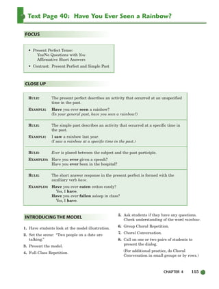 Text Page 40: Have You Ever Seen a Rainbow?
RULE: The present perfect describes an activity that occurred at an unspecified
time in the past.
EXAMPLE: Have you ever seen a rainbow?
(In your general past, have you seen a rainbow?)
RULE: The simple past describes an activity that occurred at a specific time in
the past.
EXAMPLE: I saw a rainbow last year.
(I saw a rainbow at a specific time in the past.)
RULE: Ever is placed between the subject and the past participle.
EXAMPLES: Have you ever given a speech?
Have you ever been in the hospital?
RULE: The short answer response in the present perfect is formed with the
auxiliary verb have.
EXAMPLES: Have you ever eaten cotton candy?
Yes, I have.
Have you ever fallen asleep in class?
Yes, I have.
CLOSE UP
• Present Perfect Tense:
Yes/No Questions with You
Affirmative Short Answers
• Contrast: Present Perfect and Simple Past
FOCUS
1. Have students look at the model illustration.
2. Set the scene: “Two people on a date are
talking.”
3. Present the model.
4. Full-Class Repetition.
5. Ask students if they have any questions.
Check understanding of the word rainbow.
6. Group Choral Repetition.
7. Choral Conversation.
8. Call on one or two pairs of students to
present the dialog.
(For additional practice, do Choral
Conversation in small groups or by rows.)
INTRODUCING THE MODEL
CHAPTER 4 115
104-149_SBSTG3_CH04.qxp 7/12/07 8:26 AM Page 115
 
