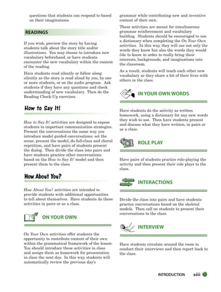 xiii
questions that students can respond to based
on their imaginations.
If you wish, preview the story by having
students talk about the story title and/or
illustrations. You may choose to introduce new
vocabulary beforehand, or have students
encounter the new vocabulary within the context
of the reading.
Have students read silently or follow along
silently as the story is read aloud by you, by one
or more students, or on the audio program. Ask
students if they have any questions and check
understanding of new vocabulary. Then do the
Reading Check-Up exercises.
How to Say It! activities are designed to expose
students to important communication strategies.
Present the conversations the same way you
introduce model guided conversations: set the
scene, present the model, do full-class and choral
repetition, and have pairs of students present
the dialog. Then divide the class into pairs and
have students practice other conversations
based on the How to Say It! model and then
present them to the class.
How About You? activities are intended to
provide students with additional opportunities
to tell about themselves. Have students do these
activities in pairs or as a class.
On Your Own activities offer students the
opportunity to contribute content of their own
within the grammatical framework of the lesson.
You should introduce these activities in class
and assign them as homework for presentation
in class the next day. In this way, students will
automatically review the previous day’s
grammar while contributing new and inventive
content of their own.
These activities are meant for simultaneous
grammar reinforcement and vocabulary
building. Students should be encouraged to use
a dictionary when completing the On Your Own
activities. In this way, they will use not only the
words they know but also the words they would
like to know in order to really bring their
interests, backgrounds, and imaginations into
the classroom.
As a result, students will teach each other new
vocabulary as they share a bit of their lives with
others in the class.
Have students do the activity as written
homework, using a dictionary for any new words
they wish to use. Then have students present
and discuss what they have written, in pairs or
as a class.
Have pairs of students practice role-playing the
activity and then present their role plays to the
class.
Divide the class into pairs and have students
practice conversations based on the skeletal
models. Then call on students to present their
conversations to the class.
Have students circulate around the room to
conduct their interviews and then report back to
the class.
INTERVIEW
INTERACTIONS
ROLE PLAY
IN YOUR OWN WORDS
ON YOUR OWN
READINGS
INTRODUCTION
i-xv_SBSTG3_FM.QXD 8/16/07 9:08 AM Page xiii
 