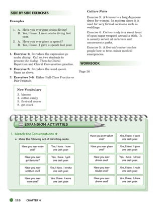 116 CHAPTER 4
Examples
1. A. Have you ever gone scuba diving?
B. Yes, I have. I went scuba diving last
year.
2. A. Have you ever given a speech?
B. Yes, I have. I gave a speech last year.
1. Exercise 1: Introduce the expression go
scuba diving. Call on two students to
present the dialog. Then do Choral
Repetition and Choral Conversation practice.
2. Exercise 2: Introduce the word speech.
Same as above.
3. Exercises 3–9: Either Full-Class Practice or
Pair Practice.
Culture Notes
Exercise 3: A kimono is a long Japanese
dress for women. In modern times it is
used for very formal occasions such as
weddings.
Exercise 4: Cotton candy is a sweet treat
of spun sugar wrapped around a stick. It
is usually served at carnivals and
amusements parks.
Exercise 5: A first-aid course teaches
people how to treat minor medical
emergencies.
Page 38
WORKBOOK
SIDE BY SIDE EXERCISES
New Vocabulary
3. kimono
4. cotton candy
5. first-aid course
8. get stuck
1. Match the Conversations ★
a. Make the following set of matching cards:
Have you ever seen
one?
Yes, I have. I saw
one last year.
Have you ever
worn one?
Yes, I have. I wore
one last year.
Have you ever
gotten one?
Yes, I have. I got
one last year.
Have you ever given
one?
Yes, I have. I gave
one last year.
Have you ever
written one?
Yes, I have. I wrote
one last year.
Have you ever
driven one?
Yes, I have. I drove
one last year.
Have you ever taken
one?
Yes, I have. I took
one last year.
Have you ever
ridden one?
Yes, I have. I rode
one last year.
Have you ever
drawn one?
Yes, I have. I drew
one last year.
104-149_SBSTG3_CH04.qxp 7/10/07 2:18 PM Page 116
 