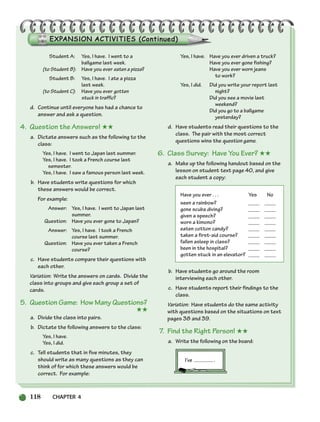 118 CHAPTER 4
Student A: Yes, I have. I went to a
ballgame last week.
(to Student B): Have you ever eaten a pizza?
Student B: Yes, I have. I ate a pizza
last week.
(to Student C): Have you ever gotten
stuck in traffic?
d. Continue until everyone has had a chance to
answer and ask a question.
4. Question the Answers! ★★
a. Dictate answers such as the following to the
class:
Yes, I have. I went to Japan last summer.
Yes, I have. I took a French course last
semester.
Yes, I have. I saw a famous person last week.
b. Have students write questions for which
these answers would be correct.
For example:
Answer: Yes, I have. I went to Japan last
summer.
Question: Have you ever gone to Japan?
Answer: Yes, I have. I took a French
course last summer.
Question: Have you ever taken a French
course?
c. Have students compare their questions with
each other.
Variation: Write the answers on cards. Divide the
class into groups and give each group a set of
cards.
5. Question Game: How Many Questions?
★★
a. Divide the class into pairs.
b. Dictate the following answers to the class:
Yes, I have.
Yes, I did.
c. Tell students that in five minutes, they
should write as many questions as they can
think of for which these answers would be
correct. For example:
Yes, I have. Have you ever driven a truck?
Have you ever gone fishing?
Have you ever worn jeans
to work?
Yes, I did. Did you write your report last
night?
Did you see a movie last
weekend?
Did you go to a ballgame
yesterday?
d. Have students read their questions to the
class. The pair with the most correct
questions wins the question game.
6. Class Survey: Have You Ever? ★★
a. Make up the following handout based on the
lesson on student text page 40, and give
each student a copy:
Have you ever . . . Yes No
seen a rainbow? ____ ____
gone scuba diving? ____ ____
given a speech? ____ ____
worn a kimono? ____ ____
eaten cotton candy? ____ ____
taken a first-aid course? ____ ____
fallen asleep in class? ____ ____
been in the hospital? ____ ____
gotten stuck in an elevator? ____ ____
b. Have students go around the room
interviewing each other.
c. Have students report their findings to the
class.
Variation: Have students do the same activity
with questions based on the situations on text
pages 38 and 39.
7. Find the Right Person! ★★
a. Write the following on the board:
I’ve .
104-149_SBSTG3_CH04.qxp 7/12/07 8:26 AM Page 118
 