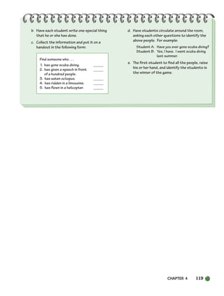 CHAPTER 4 119
b. Have each student write one special thing
that he or she has done.
c. Collect the information and put it on a
handout in the following form:
Find someone who . . .
1. has gone scuba diving. _____
2. has given a speech in front _____
of a hundred people.
3. has eaten octopus. _____
4. has ridden in a limousine. _____
5. has flown in a helicopter. _____
d. Have students circulate around the room,
asking each other questions to identify the
above people. For example:
Student A: Have you ever gone scuba diving?
Student B: Yes, I have. I went scuba diving
last summer.
e. The first student to find all the people, raise
his or her hand, and identify the students is
the winner of the game.
104-149_SBSTG3_CH04.qxp 7/10/07 2:18 PM Page 119
 