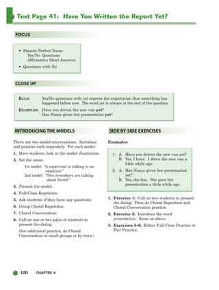 120 CHAPTER 4
Text Page 41: Have You Written the Report Yet?
RULE: Yes/No questions with yet express the expectation that something has
happened before now. The word yet is always at the end of the question.
EXAMPLES: Have you driven the new van yet?
Has Nancy given her presentation yet?
CLOSE UP
• Present Perfect Tense:
Yes/No Questions
Affirmative Short Answers
• Questions with Yet
FOCUS
There are two model conversations. Introduce
and practice each separately. For each model:
1. Have students look at the model illustration.
2. Set the scene.
1st model: “A supervisor is talking to an
employee.”
2nd model: “Two co-workers are talking
about David.”
3. Present the model.
4. Full-Class Repetition.
5. Ask students if they have any questions.
6. Group Choral Repetition.
7. Choral Conversation.
8. Call on one or two pairs of students to
present the dialog.
(For additional practice, do Choral
Conversation in small groups or by rows.)
Examples
1. A. Have you driven the new van yet?
B. Yes, I have. I drove the new van a
little while ago.
2. A. Has Nancy given her presentation
yet?
B. Yes, she has. She gave her
presentation a little while ago.
1. Exercise 1: Call on two students to present
the dialog. Then do Choral Repetition and
Choral Conversation practice.
2. Exercise 2: Introduce the word
presentation. Same as above.
3. Exercises 3–6: Either Full-Class Practice or
Pair Practice.
SIDE BY SIDE EXERCISES
INTRODUCING THE MODELS
104-149_SBSTG3_CH04.qxp 7/10/07 2:18 PM Page 120
 
