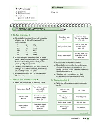 CHAPTER 4 121
Page 39
WORKBOOK
New Vocabulary
3. paycheck
4. take inventory
6. explain
present perfect tense
1. Tic Tac Grammar ★
a. Have students draw a tic tac grid on a piece
of paper and fill it in with any nine of the
following verbs:
be fly sing
do get speak
draw give swim
drive go take
eat ride wear
fall see write
b. Call out the past participle of any of these
verbs. Tell students to cross out any present
tense verb on their grid for which you have
given a past participle form.
c. The first person to cross out three verbs in a
straight line—either vertically, horizontally,
or diagonally—wins the game.
d. Have the winner call out the words to check
the accuracy.
2. Match the Conversations ★
a. Make the following set of matching cards:
b. Distribute a card to each student.
c. Have students memorize the sentences on
their cards, and then have students walk
around the room saying their sentences until
they find their match.
d. Then have pairs of students say their
matched sentences aloud to the class.
3. Concentration ★
a. Write the following sentences on separate
cards:
(continued)
Has he seen them?
Yes, he has. He saw
them a little
while ago.
Has she seen
them?
Yes, she has. She
saw them a little
while ago.
Have you seen
them?
Yes, I have. I saw
them a little
while ago.
Have they seen
you?
Yes, they have.
They saw me a little
while ago.
Have you seen him?
Yes, we have. We
saw him a little
while ago.
Have I seen them?
Yes, you have. You
saw them a little
while ago.
Have you gone
there?
Yes, I have.
Have they gone
there?
Yes, they have.
Have I gone there? Yes, you have.
Has she gone
there?
Yes, she has.
104-149_SBSTG3_CH04.qxp 7/10/07 2:18 PM Page 121
 