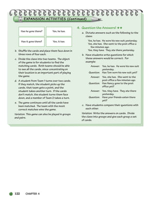 122 CHAPTER 4
b. Shuffle the cards and place them face down in
three rows of four each.
c. Divide the class into two teams. The object
of the game is for students to find the
matching cards. Both teams should be able
to see all the cards, since concentrating on
their location is an important part of playing
the game.
d. A student from Team 1 turns over two cards.
If they match, the student picks up the
cards, that team gets a point, and the
student takes another turn. If the cards
don’t match, the student turns them face
down, and a member of Team 2 takes a turn.
e. The game continues until all the cards have
been matched. The team with the most
correct matches wins the game.
Variation: This game can also be played in groups
and pairs.
4. Question the Answers! ★★
a. Dictate answers such as the following to the
class:
Yes, he has. He wore his new suit yesterday.
Yes, she has. She went to the post office a
few minutes ago.
Yes, they have. They ate there yesterday.
b. Have students write questions for which
these answers would be correct. For
example:
Answer: Yes, he has. He wore his new suit
yesterday.
Question: Has Tom worn his new suit yet?
Answer: Yes, she has. She went to the
post office a few minutes ago.
Question: Has Nancy gone to the post
office yet?
Answer: Yes, they have. They ate there
yesterday.
Question: Have your friends eaten there
yet?
c. Have students compare their questions with
each other.
Variation: Write the answers on cards. Divide
the class into groups and give each group a set
of cards.
Has he gone there? Yes, he has.
Has it gone there? Yes, it has.
104-149_SBSTG3_CH04.qxp 7/10/07 2:18 PM Page 122
 