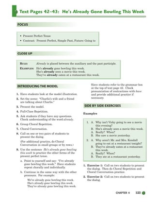 CHAPTER 4 123
Text Pages 42–43: He’s Already Gone Bowling This Week
RULE: Already is placed between the auxiliary and the past participle.
EXAMPLES: He’s already gone bowling this week.
She’s already seen a movie this week.
They’ve already eaten at a restaurant this week.
CLOSE UP
• Present Perfect Tense
• Contrast: Present Perfect, Simple Past, Future: Going to
FOCUS
1. Have students look at the model illustration.
2. Set the scene: “Charlie’s wife and a friend
are talking about Charlie.”
3. Present the model.
4. Full-Class Repetition.
5. Ask students if they have any questions.
Check understanding of the word already.
6. Group Choral Repetition.
7. Choral Conversation.
8. Call on one or two pairs of students to
present the dialog.
(For additional practice, do Choral
Conversation in small groups or by rows.)
9. Use the sentence He’s already gone bowling
this week to practice the other forms of the
present perfect tense.
a. Point to yourself and say: “I’ve already
gone bowling this week.” Have students
repeat chorally and individually.
b. Continue in the same way with the other
pronouns. For example:
We’ve already gone bowling this week.
She’s already gone bowling this week.
They’ve already gone bowling this week.
Have students refer to the grammar box
at the top of text page 42. Check
pronunciation of contractions with have
and provide additional practice if
necessary.
Examples
1. A. Why isn’t Vicky going to see a movie
this evening?
B. She’s already seen a movie this week.
A. Really? When?
B. She saw a movie yesterday.
2. A. Why aren’t Mr. and Mrs. Kendall
going to eat at a restaurant tonight?
B. They’ve already eaten at a restaurant
this week.
A. Really? When?
B. They ate at a restaurant yesterday.
1. Exercise 1: Call on two students to present
the dialog. Then do Choral Repetition and
Choral Conversation practice.
2. Exercise 2: Call on two students to present
the dialog.
SIDE BY SIDE EXERCISES
INTRODUCING THE MODEL
104-149_SBSTG3_CH04.qxp 7/10/07 2:18 PM Page 123
 