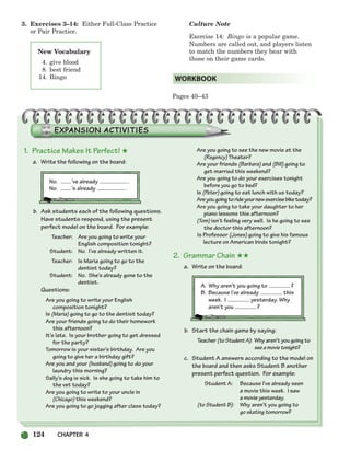 124 CHAPTER 4
3. Exercises 3–14: Either Full-Class Practice
or Pair Practice.
Culture Note
Exercise 14: Bingo is a popular game.
Numbers are called out, and players listen
to match the numbers they hear with
those on their game cards.
Pages 40–43
WORKBOOK
New Vocabulary
4. give blood
8. best friend
14. Bingo
1. Practice Makes It Perfect! ★
a. Write the following on the board:
No. ’ve already .
No. ’s already .
b. Ask students each of the following questions.
Have students respond, using the present
perfect model on the board. For example:
Teacher: Are you going to write your
English composition tonight?
Student: No. I’ve already written it.
Teacher: Is Maria going to go to the
dentist today?
Student: No. She’s already gone to the
dentist.
Questions:
Are you going to write your English
composition tonight?
Is (Maria) going to go to the dentist today?
Are your friends going to do their homework
this afternoon?
It’s late. Is your brother going to get dressed
for the party?
Tomorrow is your sister’s birthday. Are you
going to give her a birthday gift?
Are you and your (husband) going to do your
laundry this morning?
Sally’s dog is sick. Is she going to take him to
the vet today?
Are you going to write to your uncle in
(Chicago) this weekend?
Are you going to go jogging after class today?
Are you going to see the new movie at the
(Regency) Theater?
Are your friends (Barbara) and (Bill) going to
get married this weekend?
Are you going to do your exercises tonight
before you go to bed?
Is (Peter) going to eat lunch with us today?
Areyougoingtorideyournewexercisebiketoday?
Are you going to take your daughter to her
piano lessons this afternoon?
(Tom) isn’t feeling very well. Is he going to see
the doctor this afternoon?
Is Professor (Jones) going to give his famous
lecture on American birds tonight?
2. Grammar Chain ★★
a. Write on the board:
A. Why aren’t you going to ?
B. Because I’ve already this
week. I yesterday. Why
aren’t you ?
b. Start the chain game by saying:
Teacher (toStudentA): Why aren’t you going to
seeamovietonight?
c. Student A answers according to the model on
the board and then asks Student B another
present perfect question. For example:
Student A: Because I’ve already seen
a movie this week. I saw
a movie yesterday.
(to Student B): Why aren’t you going to
go skating tomorrow?
104-149_SBSTG3_CH04.qxp 7/12/07 8:26 AM Page 124
 
