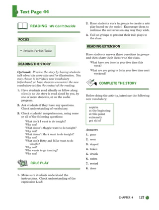 CHAPTER 4 127
Text Page 44
• Present Perfect Tense
Optional: Preview the story by having students
talk about the story title and/or illustration. You
may choose to introduce new vocabulary
beforehand, or have students encounter the new
vocabulary within the context of the reading.
1. Have students read silently or follow along
silently as the story is read aloud by you, by
one or more students, or on the audio
program.
2. Ask students if they have any questions.
Check understanding of vocabulary.
3. Check students’ comprehension, using some
or all of the following questions:
What don’t I want to do tonight?
Why not?
What doesn’t Maggie want to do tonight?
Why not?
What doesn’t Mark want to do tonight?
Why not?
What don’t Betty and Mike want to do
tonight?
Why not?
Who wants to go dancing?
Why not?
1. Make sure students understand the
instructions. Check understanding of the
expression Look!
2. Have students work in groups to create a role
play based on the model. Encourage them to
continue the conversation any way they wish.
3. Call on groups to present their role plays to
the class.
Have students answer these questions in groups
and then share their ideas with the class.
What have you done in your free time this
week?
What are you going to do in your free time next
weekend?
Before doing the activity, introduce the following
new vocabulary:
aspirin
at the beginning
at this point
extremely
get rid of
Answers
1. gone
2. seen
3. stayed
4. taken
5. drunk
6. eaten
7. rested
8. done
COMPLETE THE STORY
READING EXTENSION
ROLE PLAY
READING THE STORY
FOCUS
READING We Can’t Decide
104-149_SBSTG3_CH04.qxp 7/10/07 2:18 PM Page 127
 