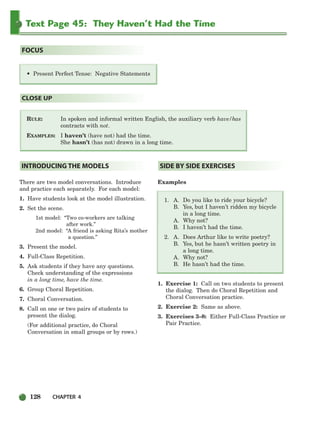 128 CHAPTER 4
Text Page 45: They Haven’t Had the Time
RULE: In spoken and informal written English, the auxiliary verb have/has
contracts with not.
EXAMPLES: I haven’t (have not) had the time.
She hasn’t (has not) drawn in a long time.
CLOSE UP
• Present Perfect Tense: Negative Statements
FOCUS
There are two model conversations. Introduce
and practice each separately. For each model:
1. Have students look at the model illustration.
2. Set the scene.
1st model: “Two co-workers are talking
after work.”
2nd model: “A friend is asking Rita’s mother
a question.”
3. Present the model.
4. Full-Class Repetition.
5. Ask students if they have any questions.
Check understanding of the expressions
in a long time, have the time.
6. Group Choral Repetition.
7. Choral Conversation.
8. Call on one or two pairs of students to
present the dialog.
(For additional practice, do Choral
Conversation in small groups or by rows.)
Examples
1. A. Do you like to ride your bicycle?
B. Yes, but I haven’t ridden my bicycle
in a long time.
A. Why not?
B. I haven’t had the time.
2. A. Does Arthur like to write poetry?
B. Yes, but he hasn’t written poetry in
a long time.
A. Why not?
B. He hasn’t had the time.
1. Exercise 1: Call on two students to present
the dialog. Then do Choral Repetition and
Choral Conversation practice.
2. Exercise 2: Same as above.
3. Exercises 3–8: Either Full-Class Practice or
Pair Practice.
SIDE BY SIDE EXERCISES
INTRODUCING THE MODELS
104-149_SBSTG3_CH04.qxp 7/10/07 2:18 PM Page 128
 