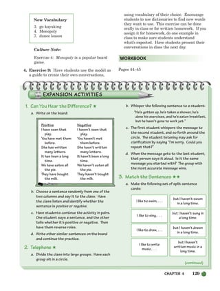 CHAPTER 4 129
(continued)
Culture Note:
Exercise 4: Monopoly is a popular board
game.
4. Exercise 9: Have students use the model as
a guide to create their own conversations,
using vocabulary of their choice. Encourage
students to use dictionaries to find new words
they want to use. This exercise can be done
orally in class or for written homework. If you
assign it for homework, do one example in
class to make sure students understand
what’s expected. Have students present their
conversations in class the next day.
Pages 44–45
WORKBOOK
New Vocabulary
3. go kayaking
4. Monopoly
7. dance lesson
I like to swim, . . .
but I haven’t swum
in a long time.
I like to sing, . . .
but I haven’t sung in
a long time.
I like to draw, . . .
but I haven’t drawn
in a long time.
I like to write
music, . . .
but I haven’t
written music in a
long time.
1. Can You Hear the Difference? ★
a. Write on the board:
Positive Negative
I have seen that I haven’t seen that
play. play.
You have met them You haven’t met
before. them before.
She has written She hasn’t written
many letters. many letters.
It has been a long It hasn’t been a long
time. time.
We have eaten all We haven’t eaten all
the pie. the pie.
They have bought They haven’t bought
the milk. the milk.
b. Choose a sentence randomly from one of the
two columns and say it to the class. Have
the class listen and identify whether the
sentence is positive or negative.
c. Have students continue the activity in pairs.
One student says a sentence, and the other
tells whether it’s positive or negative. Then
have them reverse roles.
d. Write other similar sentences on the board
and continue the practice.
2. Telephone ★
a. Divide the class into large groups. Have each
group sit in a circle.
b. Whisper the following sentence to a student:
“He’s gotten up, he’s taken a shower, he’s
done his exercises, and he’s eaten breakfast,
but he hasn’t gone to work yet.”
c. The first student whispers the message to
the second student, and so forth around the
circle. The student listening may ask for
clarification by saying “I’m sorry. Could you
repeat that?”
d. When the message gets to the last student,
that person says it aloud. Is it the same
message you started with? The group with
the most accurate message wins.
3. Match the Sentences ★★
a. Make the following set of split sentence
cards:
104-149_SBSTG3_CH04.qxp 7/10/07 2:18 PM Page 129
 