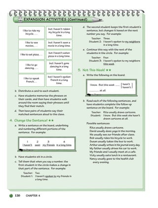 130 CHAPTER 4
I like to ride my
bicycle, . . .
but I haven’t ridden
my bicycle in a long
time.
I like to see
movies, . . .
but I haven’t seen a
movie in a long time.
I like to eat pizza, . . .
but I haven’t eaten
pizza in a long time.
I like to go
dancing, . . .
but I haven’t gone
dancing in a long
time.
I like to speak
French, . .
but I haven’t spoken
French in a long
time.
b. Distribute a card to each student.
c. Have students memorize the phrases on
their cards, and then have students walk
around the room saying their phrases until
they find their match.
d. Then have pairs of students say their
matched sentences aloud to the class.
4. Change the Sentence! ★★
a. Write a sentence on the board, underlining
and numbering different portions of the
sentence. For example:
b. Have students sit in a circle.
c. Tell them that when you say a number, the
first student in the circle makes a change in
that part of the sentence. For example:
Teacher: Two.
Student 1: I haven’t spoken to my friends in
a long time.
d. The second student keeps the first student’s
sentence, but changes it based on the next
number you say. For example:
Teacher: Three.
Student 2: I haven’t spoken to my neighbors
in a long time.
e. Continue this way with the rest of the
students in the circle. For example:
Teacher: Four.
Student 3: I haven’t spoken to my neighbors
this week.
5. Not This Week! ★★
a. Write the following on the board:
I know. But this week hasn’t
haven’t
at all.
b. Read each of the following sentences, and
have students complete the follow-up
sentence on the board. For example:
Teacher: Rita usually draws cartoons.
Student: I know. But this week she hasn’t
drawn cartoons at all.
Possible sentences:
Rita usually draws cartoons.
David usually does yoga in the morning.
We usually see our friends after class.
Bob usually rides his bicycle to work.
Susan usually takes the bus to work.
Arthur usually writes in his journal every day.
My father usually drives his car to work.
My friends and I usually meet at a cafe.
Vicky usually eats lunch in a restaurant.
Nancy usually goes to the health club
every evening.
{ }
1 2 3 4
I haven’t seen my friends in a long time.
104-149_SBSTG3_CH04.qxp 7/10/07 2:18 PM Page 130
 