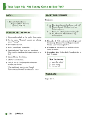 132 CHAPTER 4
Text Page 46: Has Timmy Gone to Bed Yet?
New Vocabulary
4. leave for school
6. term paper
9. electric bill
• Present Perfect Tense:
Negative Short Answers
Questions with Yet
1. Have students look at the model illustration.
2. Set the scene: “Timmy’s parents are talking
about Timmy.”
3. Present the model.
4. Full-Class Choral Repetition.
5. Ask students if they have any questions.
Check understanding of the expression go to
bed.
6. Group Choral Repetition.
7. Choral Conversation.
8. Call on one or two pairs of students to
present the dialog.
(For additional practice, do Choral
Conversation in small groups or by rows.)
Examples
1. A. Has Amanda done her homework yet?
B. No, she hasn’t. She has to do her
homework now.
2. A. Have you taken your medicine yet?
B. No, I haven’t. I have to take my
medicine now.
1. Exercise 1: Call on two students to present
the dialog. Then do Choral Repetition and
Choral Conversation practice.
2. Exercise 2: Introduce the word medicine.
Same as above.
3. Exercises 3–9: Either Full-Class Practice or
Pair Practice.
Pages 46–47
WORKBOOK
SIDE BY SIDE EXERCISES
INTRODUCING THE MODEL
FOCUS
104-149_SBSTG3_CH04.qxp 7/10/07 2:18 PM Page 132
 