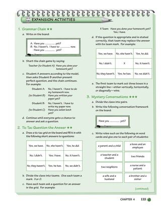 CHAPTER 4 133
(continued)
1. Grammar Chain ★★
a. Write on the board:
A. Have you yet?
B. No, I haven’t. I have to now.
Have you yet?
b. Start the chain game by saying:
Teacher (to Student A): Have you done your
homework yet?
c. Student A answers according to the model,
then asks Student B another present
perfect question, and the chain continues.
For example:
Student A: No, I haven’t. I have to do
my homework now.
(to Student B): Have you written your
paper yet?
Student B: No, I haven’t. I have to
write my paper now.
(to Student C): Have you eaten lunch
yet?
d. Continue until everyone gets a chance to
answer and ask a question.
2. Tic Tac Question the Answer ★★
a. Draw a tic tac grid on the board and fill it in with
the following short answers to questions:
Yes, we have. No, she hasn’t. Yes, he did.
No, I didn’t. Yes, I have. No, it hasn’t.
No, they haven’t. Yes, he has. No, we didn’t.
b. Divide the class into teams. Give each team a
mark: X or O.
c. Have each team ask a question for an answer
in the grid. For example:
X Team: Have you done your homework yet?
Yes, I have.
d. If the question is appropriate and is stated
correctly, that team may replace the answer
with its team mark. For example:
Yes, we have. No, she hasn’t. Yes, he did.
No, I didn’t. X No, it hasn’t.
No, they haven’t. Yes, he has. No, we didn’t.
e. The first team to mark out three boxes in a
straight line—either vertically, horizontally,
or diagonally—wins.
3. Mystery Conversations ★★★
a. Divide the class into pairs.
b. Write the following conversation framework
on the board:
Have you yet?
c. Write roles such as the following on word
cards and give one to each pair of students:
a parent and a child
a boss and an
employee
a teacher and a
student
two friends
two neighbors
a nurse and a
patient
a wife and a
husband
a brother and a
sister
104-149_SBSTG3_CH04.qxp 7/12/07 8:26 AM Page 133
 