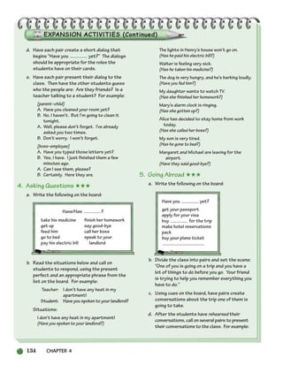 134 CHAPTER 4
d. Have each pair create a short dialog that
begins “Have you yet?” The dialogs
should be appropriate for the roles the
students have on their cards.
e. Have each pair present their dialog to the
class. Then have the other students guess
who the people are: Are they friends? Is a
teacher talking to a student? For example:
[parent–child]
A. Have you cleaned your room yet?
B. No, I haven’t. But I’m going to clean it
tonight.
A. Well, please don’t forget. I’ve already
asked you two times.
B. Don’t worry. I won’t forget.
[boss–employee]
A. Have you typed those letters yet?
B. Yes, I have. I just finished them a few
minutes ago.
A. Can I see them, please?
B. Certainly. Here they are.
4. Asking Questions ★★★
a. Write the following on the board:
Have/Has ?
take his medicine finish her homework
get up say good-bye
feed him call her boss
go to bed speak to your
pay his electric bill landlord
b. Read the situations below and call on
students to respond, using the present
perfect and an appropriate phrase from the
list on the board. For example:
Teacher: I don’t have any heat in my
apartment!
Student: Have you spoken to your landlord?
Situations:
I don’t have any heat in my apartment!
(Have you spoken to your landlord?)
The lights in Henry’s house won’t go on.
(Has he paid his electric bill?)
Walter is feeling very sick.
(Has he taken his medicine?)
The dog is very hungry, and he’s barking loudly.
(Have you fed him?)
My daughter wants to watch TV.
(Has she finished her homework?)
Mary’s alarm clock is ringing.
(Has she gotten up?)
Alice has decided to stay home from work
today.
(Has she called her boss?)
My son is very tired.
(Has he gone to bed?)
Margaret and Michael are leaving for the
airport.
(Have they said good-bye?)
5. Going Abroad ★★★
a. Write the following on the board:
Have you yet?
get your passport
apply for your visa
buy for the trip
make hotel reservations
pack
buy your plane ticket
b. Divide the class into pairs and set the scene:
“One of you is going on a trip and you have a
lot of things to do before you go. Your friend
is trying to help you remember everything you
have to do.”
c. Using cues on the board, have pairs create
conversations about the trip one of them is
going to take.
d. After the students have rehearsed their
conversations, call on several pairs to present
their conversations to the class. For example:
104-149_SBSTG3_CH04.qxp 7/12/07 8:26 AM Page 134
 