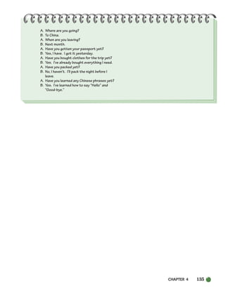 CHAPTER 4 135
A. Where are you going?
B. To China.
A. When are you leaving?
B. Next month.
A. Have you gotten your passport yet?
B. Yes, I have. I got it yesterday.
A. Have you bought clothes for the trip yet?
B. Yes. I’ve already bought everything I need.
A. Have you packed yet?
B. No, I haven’t. I’ll pack the night before I
leave.
A. Have you learned any Chinese phrases yet?
B. Yes. I’ve learned how to say “Hello” and
“Good-bye.”
104-149_SBSTG3_CH04.qxp 7/10/07 2:18 PM Page 135
 