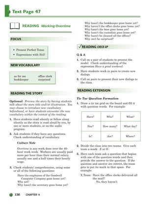 136 CHAPTER 4
Text Page 47
as for me office clerk
bookkeeper surprised
Optional: Preview the story by having students
talk about the story title and/or illustration. You
may choose to introduce new vocabulary
beforehand, or have students encounter the new
vocabulary within the context of the reading.
1. Have students read silently or follow along
silently as the story is read aloud by you, by
one or more students, or on the audio
program.
2. Ask students if they have any questions.
Check understanding of vocabulary.
Culture Note
Overtime is any work done over the 40-
hour work week. Workers are usually paid
more per hour than their normal salary,
usually one and a half times their hourly
wage.
3. Check students’ comprehension, using some
or all of the following questions:
Have the employees of the Goodwell
Computer Company gone home yet?
Why not?
Why hasn’t the secretary gone home yet?
Why hasn’t the bookkeeper gone home yet?
Why haven’t the office clerks gone home yet?
Why hasn’t the boss gone home yet?
Why hasn’t the custodian gone home yet?
Why hasn’t he cleaned all the offices?
Why isn’t he surprised?
Q & A
1. Call on a pair of students to present the
model. Check understanding of the
expression Have a good weekend.
2. Have students work in pairs to create new
dialogs.
3. Call on pairs to present their new dialogs to
the class.
Tic Tac Question Formation
1. Draw a tic tac grid on the board and fill it
with question words. For example:
Have? Who? What?
Has? How many? What day?
Is? Are? Where?
2. Divide the class into two teams. Give each
team a mark: X or O.
3. Have each team ask a question that begins
with one of the question words and then
provide the answer to the question. If the
question and answer are correct, the team
gets to put its mark in that space. For
example:
X Team: Have the office clerks delivered all
the mail?
No, they haven’t.
READING EXTENSION
READING CHECK-UP
READING THE STORY
NEW VOCABULARY
• Present Perfect Tense
• Expressions with Still
FOCUS
READING Working Overtime
104-149_SBSTG3_CH04.qxp 7/10/07 2:18 PM Page 136
 