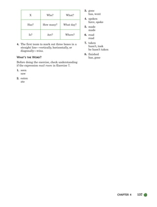 CHAPTER 4 137
X Who? What?
Has? How many? What day?
Is? Are? Where?
4. The first team to mark out three boxes in a
straight line—vertically, horizontally, or
diagonally—wins.
WHAT’S THE WORD?
Before doing the exercise, check understanding
if the expression mail room in Exercise 7.
1. seen
saw
2. eaten
ate
3. gone
has, went
4. spoken
have, spoke
5. made
made
6. read
read
7. taken
hasn’t, took
he hasn’t taken
8. finished
has, gone
104-149_SBSTG3_CH04.qxp 7/10/07 2:18 PM Page 137
 