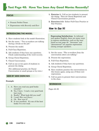 138 CHAPTER 4
Text Page 48: Have You Seen Any Good Movies Recently?
1. Have students look at the model illustration.
2. Set the scene: “ Two co-workers are talking
during a break on the job.”
3. Present the model.
4. Full-Class Repetition.
5. Ask students if they have any questions.
Check understanding of the word recently.
6. Group Choral Repetition.
7. Choral Conversation.
8. Call on one or two pairs of students to
present the dialog.
(For additional practice, do Choral
Conversation in small groups or by rows.)
Example
1. A. Have you read any good books
recently?
B. Yes, I have. I read a very good book
last week.
A. Really? What book did you read?
B. I read (War and Peace).
A. Oh. How was it?
B. It was excellent. It’s one of the best
books I’ve ever read.
1. Exercise 1: Call on two students to present
the dialog. Then do Choral Repetition and
Choral Conversation practice.
2. Exercises 2–3: Either Full-Class Practice or
Pair Practice.
Expressing Satisfaction: In informal
and spoken English, there are many ways
to express satisfaction, such as the ones
listed on text page 48. “Awesome” and
“phenomenal” are popular expressions
among younger speakers.
1. Set the scene: “The co-workers from the
conversation above are talking.”
2. Present the expressions.
3. Full-Class Repetition.
4. Ask students if they have any questions.
5. Group Choral Repetition.
6. Have students practice the conversations in
this lesson again, using any of these new
expressions.
7. Call on pairs to present their conversations
to the class.
Pages 48–50
WORKBOOK
SIDE BY SIDE EXERCISES
INTRODUCING THE MODEL
• Present Perfect Tense
• Expressions with Recently and Ever
FOCUS
104-149_SBSTG3_CH04.qxp 7/10/07 2:18 PM Page 138
 