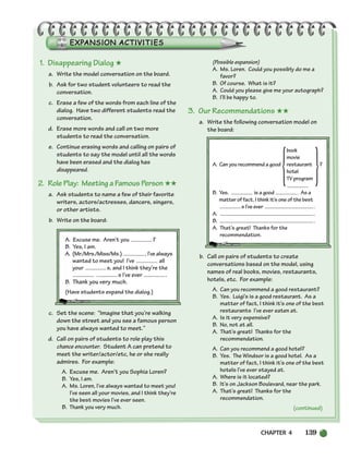 CHAPTER 4 139
1. Disappearing Dialog ★
a. Write the model conversation on the board.
b. Ask for two student volunteers to read the
conversation.
c. Erase a few of the words from each line of the
dialog. Have two different students read the
conversation.
d. Erase more words and call on two more
students to read the conversation.
e. Continue erasing words and calling on pairs of
students to say the model until all the words
have been erased and the dialog has
disappeared.
2. Role Play: Meeting a Famous Person ★★
a. Ask students to name a few of their favorite
writers, actors/actresses, dancers, singers,
or other artists.
b. Write on the board:
A. Excuse me. Aren’t you ?
B. Yes, I am.
A. (Mr./Mrs./Miss/Ms.) , I’ve always
wanted to meet you! I’ve all
your s, and I think they’re the
s I’ve ever .
B. Thank you very much.
(Have students expand the dialog.)
c. Set the scene: “Imagine that you’re walking
down the street and you see a famous person
you have always wanted to meet.”
d. Call on pairs of students to role play this
chance encounter. Student A can pretend to
meet the writer/actor/etc, he or she really
admires. For example:
A. Excuse me. Aren’t you Sophia Loren?
B. Yes, I am.
A. Ms. Loren, I’ve always wanted to meet you!
I’ve seen all your movies, and I think they’re
the best movies I’ve ever seen.
B. Thank you very much.
(Possible expansion)
A. Ms. Loren. Could you possibly do me a
favor?
B. Of course. What is it?
A. Could you please give me your autograph?
B. I’ll be happy to.
3. Our Recommendations ★★
a. Write the following conversation model on
the board:
book
movie
A. Can you recommend a good restaurant ?
hotel
TV program
B. Yes. is a good . As a
matter of fact, I think it’s one of the best
s I’ve ever .
A. .
B. .
A. That’s great! Thanks for the
recommendation.
b. Call on pairs of students to create
conversations based on the model, using
names of real books, movies, restaurants,
hotels, etc. For example:
A. Can you recommend a good restaurant?
B. Yes. Luigi’s is a good restaurant. As a
matter of fact, I think it’s one of the best
restaurants I’ve ever eaten at.
A. Is it very expensive?
B. No, not at all.
A. That’s great! Thanks for the
recommendation.
A. Can you recommend a good hotel?
B. Yes. The Windsor is a good hotel. As a
matter of fact, I think it’s one of the best
hotels I’ve ever stayed at.
A. Where is it located?
B. It’s on Jackson Boulevard, near the park.
A. That’s great! Thanks for the
recommendation.
(continued)
{ }
104-149_SBSTG3_CH04.qxp 7/12/07 8:26 AM Page 139
 
