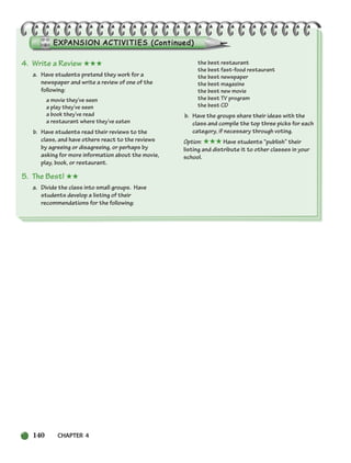 140 CHAPTER 4
4. Write a Review ★★★
a. Have students pretend they work for a
newspaper and write a review of one of the
following:
a movie they’ve seen
a play they’ve seen
a book they’ve read
a restaurant where they’ve eaten
b. Have students read their reviews to the
class, and have others react to the reviews
by agreeing or disagreeing, or perhaps by
asking for more information about the movie,
play, book, or restaurant.
5. The Best! ★★
a. Divide the class into small groups. Have
students develop a listing of their
recommendations for the following:
the best restaurant
the best fast-food restaurant
the best newspaper
the best magazine
the best new movie
the best TV program
the best CD
b. Have the groups share their ideas with the
class and compile the top three picks for each
category, if necessary through voting.
Option: ★★★ Have students “publish” their
listing and distribute it to other classes in your
school.
104-149_SBSTG3_CH04.qxp 7/10/07 2:18 PM Page 140
 