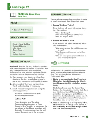 CHAPTER 4 141
Text Page 49
Empire State Building
Statue of Liberty
take a tour
Times Square
top
United Nations
Optional: Preview the story by having students
talk about the story title and/or illustration. You
may choose to introduce new vocabulary
beforehand, or have students encounter the new
vocabulary within the context of the reading.
1. Have students read silently or follow along
silently as the story is read aloud by you, by
one or more students, or on the audio program.
2. Ask students if they have any questions.
Check understanding of vocabulary.
3. Check students’ comprehension, using the
following questions:
What has Linda done in New York?
What hasn’t she done yet?
Culture Note
Times Square on New Year’s Eve:
Thousands of people gather in Times
Square in New York City to count down the
last minute of the old year as a giant ball
descends. Everyone cheers when the ball
touches down and marks the new year.
Have students answer these questions in pairs
or small groups and then share their ideas.
1. Places We Have Visited
Have students tell about interesting places
they have visited.
Where did they go?
What interesting things did they see?
What did they do there?
2. Places We Want to Visit
Have students tell about interesting places
they want to visit.
What places around the world do you want
to visit?
What do you want to do and see in those
places?
What are some places you want to visit in
your own city or region?
Before doing the listening, introduce the new
words cable car, Golden Gate Bridge, Golden
Gate Park, Alcatraz Prison, Chinatown,
Fisherman’s Wharf.
1. Linda is on vacation in San Francisco.
This is her list of things to do. Check
the things on the list Linda has already
done.
Linda has already seen the Golden Gate
Bridge. She hasn’t visited Golden Gate Park
yet. She took a tour of Alcatraz Prison
yesterday. She’s going to go to Chinatown
tomorrow. She hasn’t ridden a cable car yet.
She’s eaten at Fisherman’s Wharf, but she
hasn’t had time to buy souvenirs.
2. Alan is a secretary in a very busy office.
This is his list of things to do before 5
P.M. on Friday. Check the things on the
list Alan has already done.
LISTENING
READING EXTENSION
READING THE STORY
NEW VOCABULARY
• Present Perfect Tense
FOCUS
READING Linda Likes
New York
104-149_SBSTG3_CH04.qxp 7/10/07 2:18 PM Page 141
 