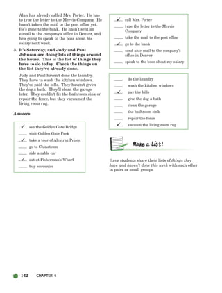 142 CHAPTER 4
Alan has already called Mrs. Porter. He has
to type the letter to the Mervis Company. He
hasn’t taken the mail to the post office yet.
He’s gone to the bank. He hasn’t sent an
e-mail to the company’s office in Denver, and
he’s going to speak to the boss about his
salary next week.
3. It’s Saturday, and Judy and Paul
Johnson are doing lots of things around
the house. This is the list of things they
have to do today. Check the things on
the list they’ve already done.
Judy and Paul haven’t done the laundry.
They have to wash the kitchen windows.
They’ve paid the bills. They haven’t given
the dog a bath. They’ll clean the garage
later. They couldn’t fix the bathroom sink or
repair the fence, but they vacuumed the
living room rug.
Answers
see the Golden Gate Bridge
visit Golden Gate Park
take a tour of Alcatraz Prison
go to Chinatown
ride a cable car
eat at Fisherman’s Wharf
buy souvenirs
call Mrs. Porter
type the letter to the Mervis
Company
take the mail to the post office
go to the bank
send an e-mail to the company’s
office in Denver
speak to the boss about my salary
do the laundry
wash the kitchen windows
pay the bills
give the dog a bath
clean the garage
the bathroom sink
repair the fence
vacuum the living room rug
Have students share their lists of things they
have and haven’t done this week with each other
in pairs or small groups.







104-149_SBSTG3_CH04.qxp 7/12/07 8:26 AM Page 142
 