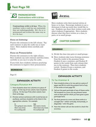 CHAPTER 4 143
Text Page 50
T
Contractions with is  has: When the
auxiliary verbs is and has are contracted,
they are indistinguishable. He’s (he is) is
pronounced and written the same way as
he’s (he has).
Focus on Listening
Practice the sentences in the left column. Say
each sentence or play the audio one or more
times. Have students listen carefully and
repeat.
Focus on Pronunciation
Practice the sentences in the right column.
Have students say each sentence and then listen
carefully as you say it or play the audio.
If you wish, have students continue practicing
the sentences to improve their pronunciation.
Page 51
Category Dictation ★★
1. Have students draw two columns on a piece of
paper. At the top of one column, have students
write is. At the top of the other column, have
them write has.
2. Dictate various sentences with is and has (as an
auxiliary), and have students write them in the
appropriate columns. For example:
is has
He’s going to see a movie. He’s seen a movie.
She’s very tired. She’s been very tired.
It’s working well. It’s worked well.
Have students write their journal entries at
home or in class. Encourage students to use a
dictionary to look up words they would like to
use. Students can share their written work with
other students if appropriate. Have students
discuss what they have written as a class, in
pairs, or in small groups.
1. Divide the class into pairs or small groups.
2. Have students take turns forming sentences
from the words in the grammar boxes.
Student A says a sentence, and Student B
points to the words from each column that
are in the sentence. Then have students
switch: Student B says a sentence, and
Student A points to the words.
Tic Tac Grammar ★
1. Have students draw a tic tac grid on a piece of
paper and fill it in with the present form of any
of the verbs on text page 50.
2. Call out the past participle of any of these verbs.
Tell students to cross out any present tense
verb on their grid for which you have given a past
participle form.
3. The first person to cross out three verbs in a
straight line—either vertically, horizontally, or
diagonally—wins the game.
4. Have the winner call out the words to check the
accuracy.
GRAMMAR
CHAPTER SUMMARY
WORKBOOK
PRONUNCIATION
Contractions with is  has
104-149_SBSTG3_CH04.qxp 7/10/07 2:18 PM Page 143
 