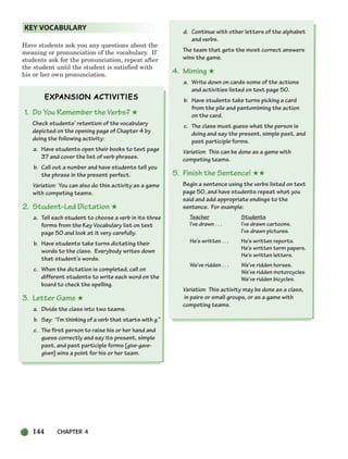 144 CHAPTER 4
Have students ask you any questions about the
meaning or pronunciation of the vocabulary. If
students ask for the pronunciation, repeat after
the student until the student is satisfied with
his or her own pronunciation.
1. Do You Remember the Verbs? ★
Check students’ retention of the vocabulary
depicted on the opening page of Chapter 4 by
doing the following activity:
a. Have students open their books to text page
37 and cover the list of verb phrases.
b. Call out a number and have students tell you
the phrase in the present perfect.
Variation: You can also do this activity as a game
with competing teams.
2. Student-Led Dictation ★
a. Tell each student to choose a verb in its three
forms from the Key Vocabulary list on text
page 50 and look at it very carefully.
b. Have students take turns dictating their
words to the class. Everybody writes down
that student’s words.
c. When the dictation is completed, call on
different students to write each word on the
board to check the spelling.
3. Letter Game ★
a. Divide the class into two teams.
b. Say: “I’m thinking of a verb that starts with g.”
c. The first person to raise his or her hand and
guess correctly and say its present, simple
past, and past participle forms [give-gave-
given] wins a point for his or her team.
d. Continue with other letters of the alphabet
and verbs.
The team that gets the most correct answers
wins the game.
4. Miming ★
a. Write down on cards some of the actions
and activities listed on text page 50.
b. Have students take turns picking a card
from the pile and pantomiming the action
on the card.
c. The class must guess what the person is
doing and say the present, simple past, and
past participle forms.
Variation: This can be done as a game with
competing teams.
5. Finish the Sentence! ★★
Begin a sentence using the verbs listed on text
page 50, and have students repeat what you
said and add appropriate endings to the
sentence. For example:
Teacher Students
I’ve drawn . . . I’ve drawn cartoons.
I’ve drawn pictures.
He’s written . . . He’s written reports.
He’s written term papers.
He’s written letters.
We’ve ridden . . . We’ve ridden horses.
We’ve ridden motorcycles
We’ve ridden bicycles.
Variation: This activity may be done as a class,
in pairs or small groups, or as a game with
competing teams.
KEY VOCABULARY
104-149_SBSTG3_CH04.qxp 7/10/07 2:18 PM Page 144
 