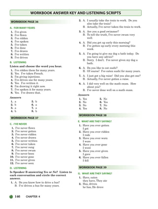 146 CHAPTER 4
WORKBOOK ANSWER KEY AND LISTENING SCRIPTS
A. FOR MANY YEARS
1. I’ve given
2. I’ve flown
3. I’ve ridden
4. I’ve spoken
5. I’ve taken
6. I’ve done
7. I’ve drawn
8. I’ve written
9. I’ve driven
B. LISTENING
Listen and choose the word you hear.
1. I’ve ridden them for many years.
2. Yes. I’ve taken French.
3. I’m giving injections.
4. I’ve driven one for many years.
5. Yes. I’ve written it.
6. I’m drawing it right now.
7. I’ve spoken it for many years.
8. Yes. I’ve drawn that.
Answers
1. a 5. b
2. b 6. a
3. a 7. a
4. b 8. b
C. I’VE NEVER
1. I’ve never flown
2. I’ve never gotten
3. I’ve never ridden
4. I’ve never drawn
5. I’ve never written
6. I’ve never taken
7. I’ve never sung
8. I’ve never swum
9. I’ve never been
10. I’ve never gone
11. I’ve never given
12. I’ve never seen
D. LISTENING
Is Speaker B answering Yes or No? Listen to
each conversation and circle the correct
answer.
1. A. Do you know how to drive a bus?
B. I’ve driven a bus for many years.
2. A. I usually take the train to work. Do you
also take the train?
B. Actually, I’ve never taken the train to work.
3. A. Are you a good swimmer?
B. To tell the truth, I’ve never swum very
well.
4. A. Did you get up early this morning?
B. I’ve gotten up early every morning this
week.
5. A. I’m going to give my dog a bath today. Do
you have any advice?
B. Sorry. I don’t. I’ve never given my dog a
bath.
6. A. Do you like to eat sushi?
B. Of course! I’ve eaten sushi for many years.
7. A. I just got a big raise! Did you also get one?
B. Actually, I’ve never gotten a raise.
8. A. I did very well on the math exam. How
about you?
B. I’ve never done well on a math exam.
Answers
1. Yes 5. No
2. No 6. Yes
3. No 7. No
4. Yes 8. No
E. WHAT ARE THEY SAYING?
1. Have you ever gotten
I got
2. Have you ever ridden
I rode
3. Have you ever worn
I wore
4. Have you ever gone
I went
5. Have you ever given
I gave
6. Have you ever fallen
I fell
G. WHAT ARE THEY SAYING?
1. Have, eaten
they have, They ate
2. Has, driven
he has, He drove
WORKBOOK PAGE 39
WORKBOOK PAGE 38
WORKBOOK PAGE 37
WORKBOOK PAGE 36
104-149_SBSTG3_CH04.qxp 7/10/07 2:18 PM Page 146
 