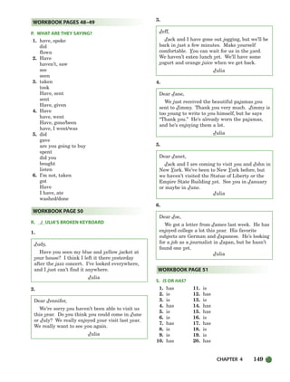 CHAPTER 4 149
P. WHAT ARE THEY SAYING?
1. have, spoke
did
flown
2. Have
haven’t, saw
see
seen
3. taken
took
Have, sent
sent
Have, given
4. Have
have, went
Have, gone/been
have, I went/was
5. did
gave
are you going to buy
spent
did you
bought
listen
6. I’m not, taken
got
Have
I have, ate
washed/done
R. J ULIA’S BROKEN KEYBOARD
1.
Judy,
Have you seen my blue and yellow jacket at
your house? I think I left it there yesterday
after the jazz concert. I’ve looked everywhere,
and I just can’t find it anywhere.
Julia
2.
Dear Jennifer,
We’re sorry you haven’t been able to visit us
this year. Do you think you could come in June
or July? We really enjoyed your visit last year.
We really want to see you again.
Julia
3.
Jeff,
Jack and I have gone out jogging, but we’ll be
back in just a few minutes. Make yourself
comfortable. You can wait for us in the yard.
We haven’t eaten lunch yet. We’ll have some
yogurt and orange juice when we get back.
Julia
4.
Dear Jane,
We just received the beautiful pajamas you
sent to Jimmy. Thank you very much. Jimmy is
too young to write to you himself, but he says
“Thank you.” He’s already worn the pajamas,
and he’s enjoying them a lot.
Julia
5.
Dear Janet,
Jack and I are coming to visit you and John in
New York. We’ve been to New York before, but
we haven’t visited the Statue of Liberty or the
Empire State Building yet. See you in January
or maybe in June.
Julia
6.
Dear Joe,
We got a letter from James last week. He has
enjoyed college a lot this year. His favorite
subjects are German and Japanese. He’s looking
for a job as a journalist in Japan, but he hasn’t
found one yet.
Julia
S. IS OR HAS?
1. has 11. is
2. is 12. has
3. is 13. is
4. has 14. has
5. is 15. has
6. is 16. is
7. has 17. has
8. is 18. is
9. is 19. is
10. has 20. has
WORKBOOK PAGE 51
WORKBOOK PAGE 50
WORKBOOK PAGES 48–49
104-149_SBSTG3_CH04.qxp 7/10/07 2:18 PM Page 149
 