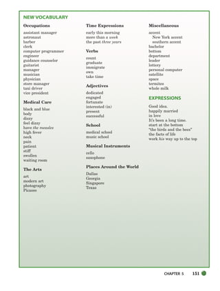CHAPTER 5 151
NEW VOCABULARY
Occupations
assistant manager
astronaut
barber
clerk
computer programmer
engineer
guidance counselor
guitarist
manager
musician
physician
store manager
taxi driver
vice president
Medical Care
black and blue
body
dizzy
feel dizzy
have the measles
high fever
neck
pain
patient
stiff
swollen
waiting room
The Arts
art
modern art
photography
Picasso
Time Expressions
early this morning
more than a week
the past three years
Verbs
count
graduate
immigrate
own
take time
Adjectives
dedicated
engaged
fortunate
interested (in)
present
successful
School
medical school
music school
Musical Instruments
cello
saxophone
Places Around the World
Dallas
Georgia
Singapore
Texas
Miscellaneous
accent
New York accent
southern accent
bachelor
bottom
department
leader
lottery
personal computer
satellite
space
termites
whole milk
EXPRESSIONS
Good idea.
happily married
in love
It’s been a long time.
start at the bottom
“the birds and the bees”
the facts of life
work his way up to the top
150-185_SBSTG3_CH05.qxp 7/10/07 2:18 PM Page 151
 