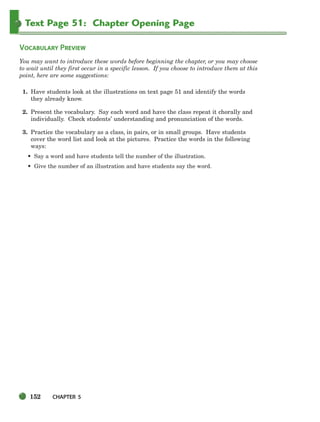 152 CHAPTER 5
Text Page 51: Chapter Opening Page
VOCABULARY PREVIEW
You may want to introduce these words before beginning the chapter, or you may choose
to wait until they first occur in a specific lesson. If you choose to introduce them at this
point, here are some suggestions:
1. Have students look at the illustrations on text page 51 and identify the words
they already know.
2. Present the vocabulary. Say each word and have the class repeat it chorally and
individually. Check students’ understanding and pronunciation of the words.
3. Practice the vocabulary as a class, in pairs, or in small groups. Have students
cover the word list and look at the pictures. Practice the words in the following
ways:
• Say a word and have students tell the number of the illustration.
• Give the number of an illustration and have students say the word.
150-185_SBSTG3_CH05.qxp 7/10/07 2:18 PM Page 152
 