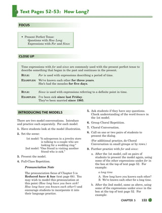CHAPTER 5 153
Text Pages 52-53: How Long?
Time expressions with for and since are commonly used with the present perfect tense to
describe something that began in the past and continues in the present.
RULE: For is used with expressions describing a period of time.
EXAMPLES: We’ve known each other for three years.
She’s had the measles for five days.
RULE: Since is used with expressions referring to a definite point in time.
EXAMPLES: I’ve been sick since last Friday.
They’ve been married since 1985.
CLOSE UP
• Present Perfect Tense:
Questions with How Long
Expressions with For and Since
FOCUS
There are two model conversations. Introduce
and practice each separately. For each model:
1. Have students look at the model illustration.
2. Set the scene:
1st model: “A salesperson in a jewelry store
is talking to a couple who are
looking for a wedding ring.”
2nd model: “One friend is visiting another
friend who is sick.”
3. Present the model.
4. Full-Class Repetition.
Pronunciation Note
The pronunciation focus of Chapter 5 is
Reduced have  has (text page 64). You
may wish to model this pronunciation at
this point (How long have you been sick?
How long have you known each other?) and
encourage students to incorporate it into
their language practice.
5. Ask students if they have any questions.
Check understanding of the word known in
the 1st model.
6. Group Choral Repetition.
7. Choral Conversation.
8. Call on one or two pairs of students to
present the dialog.
(For additional practice, do Choral
Conversation in small groups or by rows.)
9. Further practice with for and since:
a. After the 1st model, call on pairs of
students to present the model again, using
some of the other expressions under for in
the box at the top of text page 52. For
example:
a long time
A. How long have you known each other?
B. We’ve known each other for a long time.
b. After the 2nd model, same as above, using
some of the expressions under since in the
box at the top of text page 52. For
example:
INTRODUCING THE MODELS
150-185_SBSTG3_CH05.qxp 7/10/07 2:18 PM Page 153
 
