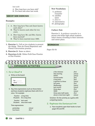 154 CHAPTER 5
last week
A. How long have you been sick?
B. I’ve been sick since last week.
Examples
1. A. How long have Tom and Janet known
each other?
B. They’ve known each other for two
years.
2. A. How long have Mr. and Mrs. Garcia
been married?
B. They’ve been married since 1995.
1. Exercise 1: Call on two students to present
the dialog. Then do Choral Repetition and
Choral Conversation practice.
2. Exercise 2: Same as above.
3. Exercises 3–12: Either Full-Class Practice
or Pair Practice.
Culture Note
Exercise 5: A guidance counselor is a
person who helps high school students
select classes according to their interests
and career plans.
Pages 52–54
WORKBOOK
SIDE BY SIDE EXERCISES
New Vocabulary
5. guidance
counselor
6. satellite
space
7. own (v)
9. interested in
10. photography
1. For or Since? ★
a. Write on the board:
for
since
b. Say time expressions such as those below
and have students rephrase them with for or
since. For example:
Teacher: a long time
Student: for a long time
Teacher: last week
Student: since last week
Time expressions:
yesterday (since)
two hours (for)
a few minutes (for)
this morning (since)
2000 (since)
several weeks (for)
a long time (for)
a quarter to three (since)
ten years (for)
Wednesday (since)
last month (since)
three days (for)
1999 (since)
three and a half weeks (for)
eleven o’clock last night (since)
Variation: Do the activity as a game with
competing teams.
2. Rephrase the Sentences! ★★
a. Have students open their books to text
pages 52 and 53.
150-185_SBSTG3_CH05.qxp 7/10/07 2:18 PM Page 154
 