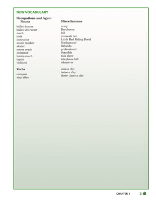 CHAPTER 1 3
NEW VOCABULARY
Occupations and Agent
Nouns
ballet dancer
ballet instructor
coach
cook
instructor
music teacher
skater
soccer coach
swimmer
tennis coach
typist
violinist
Verbs
compose
stay after
Miscellaneous
army
Beethoven
bill
interests (n)
Little Red Riding Hood
Madagascar
Orlando
professional
Scrabble
talk show
telephone bill
whenever
once a day
twice a day
three times a day
002-033_SBSTG3_CH01.qxp 7/10/07 2:13 PM Page 3
 