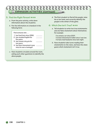 156 CHAPTER 5
5. Find the Right Person! ★★★
a. From the prior activity, write down
information about the students.
b. Put the information on a handout in the
following form:
Find someone who . . .
1. has lived here since 1986.
2. has studied English for
five years.
3. has owned a bicycle for
ten years.
4. has been interested in jazz
since he was a teenager.
c. Have students circulate around the room,
asking each other questions to identify the
above people.
d. The first student to find all the people, raise
his or her hand, and correctly identify the
people is the winner of the game.
6. Which One Isn’t True? ★★★
a. Tell students to write two true statements
and one false statement about themselves.
For example:
I’ve owned a car since 2001.
I’ve been interested in ballet since I was ten.
I’ve had a bad headache since last night.
b. Have students take turns reading their
statements to the class, and have the class
guess which statement isn’t true.
150-185_SBSTG3_CH05.qxp 7/12/07 8:27 AM Page 156
 
