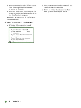 158 CHAPTER 5
b. Have students take turns picking a card
from the pile and pantomiming the
symptom on the card.
c. The class must guess what symptom the
person is miming and which character in
the story has that symptom.
Variation: Do the activity as a game with
competing teams.
2. Class Discussion: A Good Doctor
a. Write the following on the board:
A good doctor is dedicated.
A good doctor is and
.
A good doctor doesn’t think about
.
A good doctor always .
A good doctor never .
b. Have students complete the sentences and
then compare their answers.
c. Follow up with a class discussion about
what qualities make a good doctor.
150-185_SBSTG3_CH05.qxp 7/12/07 8:27 AM Page 158
 