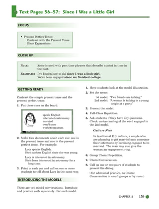 CHAPTER 5 159
Text Pages 56–57: Since I Was a Little Girl
RULE: Since is used with past time phrases that describe a point in time in
the past.
EXAMPLES: I’ve known how to ski since I was a little girl.
We’ve been engaged since we finished college.
CLOSE UP
• Present Perfect Tense:
Contrast with the Present Tense
Since Expressions
FOCUS
Contrast the simple present tense and the
present perfect tense.
1. Put these cues on the board:
speak English
interested/astronomy
married
own/house
work/restaurant
2. Make two statements about each cue: one in
the present tense and one in the present
perfect tense. For example:
Lucy speaks English.
She’s spoken English since she was young.
Lucy is interested in astronomy.
She’s been interested in astronomy for a
long time.
3. Point to each cue and call on one or more
students to tell about Lucy in the same way.
There are two model conversations. Introduce
and practice each separately. For each model:
1. Have students look at the model illustration.
2. Set the scene:
1st model: “Two friends are talking.”
2nd model: “A woman is talking to a young
couple at a party.”
3. Present the model.
4. Full-Class Repetition.
5. Ask students if they have any questions.
Check understanding of the word engaged in
the 2nd model.
Culture Note
In traditional U.S. culture, a couple who
are planning to get married may announce
their intentions by becoming engaged to be
married. The man may also give the
woman an engagement ring.
6. Group Choral Repetition.
7. Choral Conversation.
8. Call on one or two pairs of students to
present the dialog.
(For additional practice, do Choral
Conversation in small groups or by rows.)
INTRODUCING THE MODELS
GETTING READY
Lucy
150-185_SBSTG3_CH05.qxp 7/10/07 2:18 PM Page 159
 